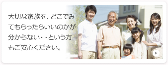 大切な家族を、どこでみてもらったらいいのかが分からない&という方もご安心ください。