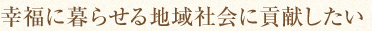 幸福に暮らせる地域社会に貢献したい
