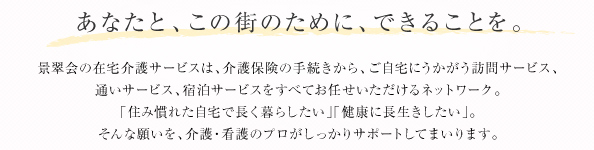 あなたと、この街のために、できることを。／景翠会の在宅介護サービスは、介護保険の手続きから、ご自宅にうかがう訪問サービス、通いサービス、宿泊サービスをすべてお任せいただけるネットワーク。「住み慣れた自宅で長く暮らしたい」「健康に長生きしたい」。そんな願いを、介護・看護のプロがしっかりサポートしてまいります。